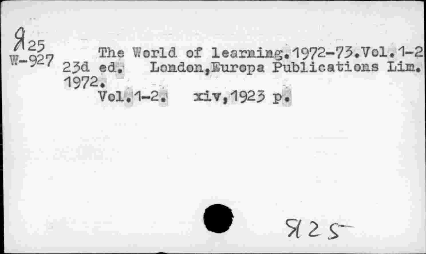 ﻿Я 25
W-927
The World of learning."1972-73.Vol. 1-2 25d ed. London,Europa Publications Lim. 1972.
Vol.1-2. xiv,1923 p.
• Я 2 S'